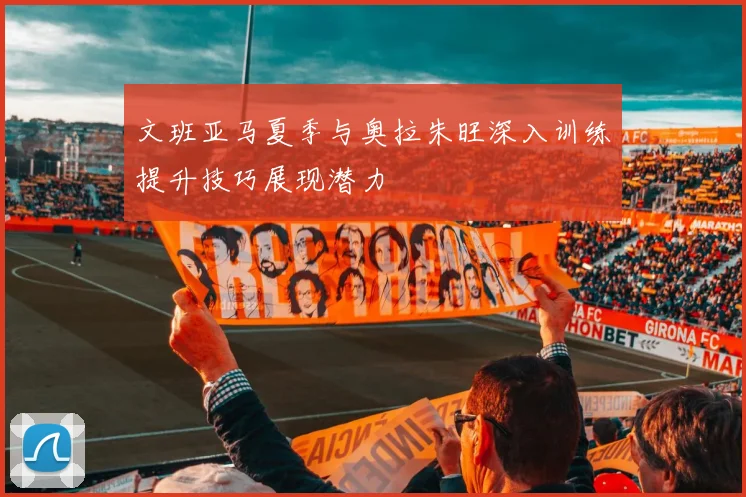 文班亚马夏季与奥拉朱旺深入训练提升技巧展现潜力