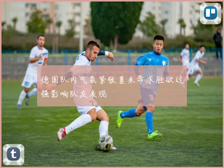 德国队内气氛紧张基米希求胜欲过强影响队友表现