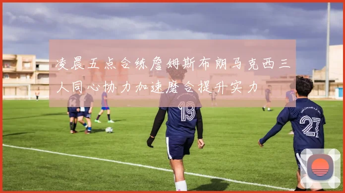 凌晨五点合练詹姆斯布朗马克西三人同心协力加速磨合提升实力