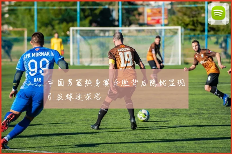 中国男篮热身赛全胜背后隐忧显现引发球迷深思