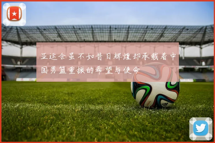 亚运会虽不如昔日辉煌却承载着中国男篮重振的希望与使命