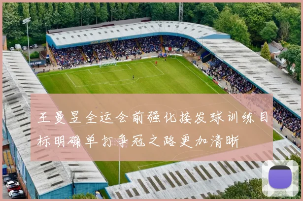 王曼昱全运会前强化接发球训练目标明确单打争冠之路更加清晰