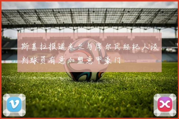 斯基拉报道米兰与席尔瓦经纪人谈判球员有意加盟意甲豪门