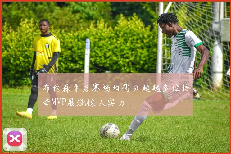 布伦森季后赛场均得分超越多位传奇MVP展现惊人实力