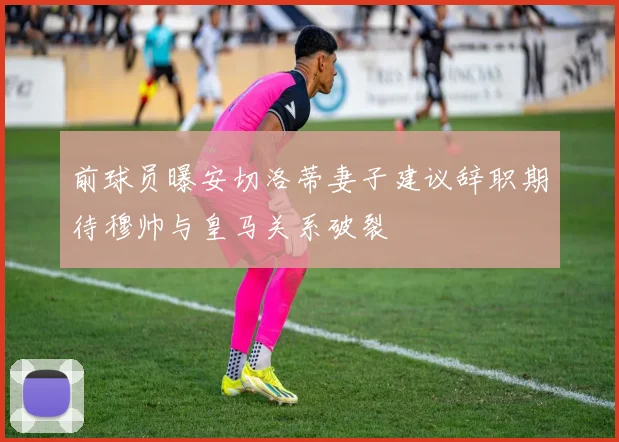 前球员曝安切洛蒂妻子建议辞职期待穆帅与皇马关系破裂