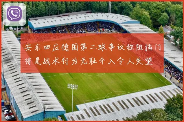 安东回应德国第二球争议称阻挡门将是战术行为无耻介入令人失望
