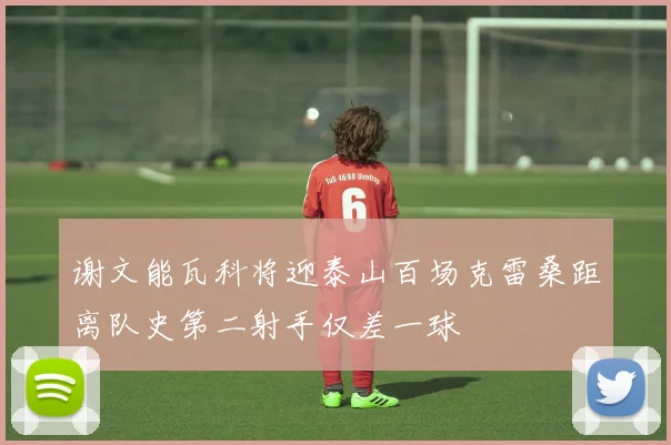 谢文能瓦科将迎泰山百场克雷桑距离队史第二射手仅差一球