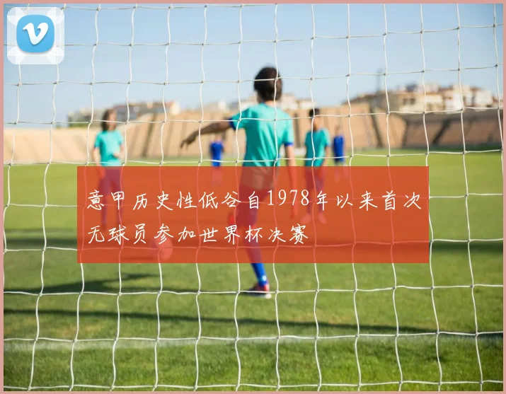 意甲历史性低谷自1978年以来首次无球员参加世界杯决赛
