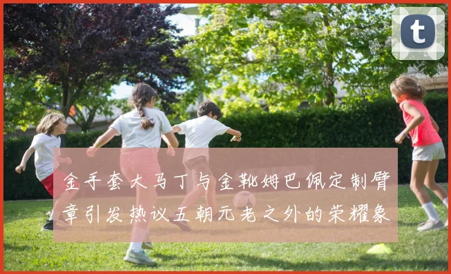 金手套大马丁与金靴姆巴佩定制臂章引发热议五朝元老之外的荣耀象征