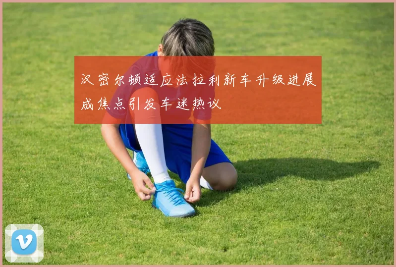 汉密尔顿适应法拉利新车升级进展成焦点引发车迷热议