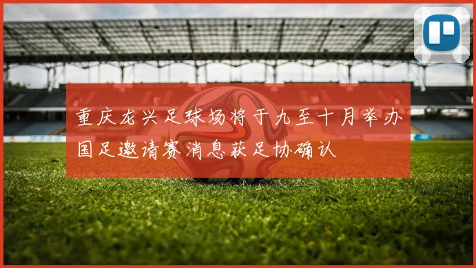 重庆龙兴足球场将于九至十月举办国足邀请赛消息获足协确认
