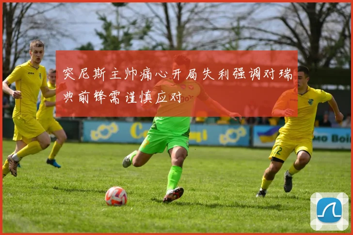 突尼斯主帅痛心开局失利强调对瑞典前锋需谨慎应对